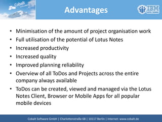 Advantages
• Minimisation of the amount of project organisation work
• Full utilisation of the potential of Lotus Notes
• Increased productivity
• Increased quality
• Improved planning reliability
• Overview of all ToDos and Projects across the entire
company always available
• ToDos can be created, viewed and managed via the Lotus
Notes Client, Browser or Mobile Apps for all popular
mobile devices
Cobalt Software GmbH | Französische Str. 12 | 10117 Berlin | Internet: www.cobalt.de
 