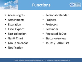 Functions
• Access rights
• Attachments
• Escalation
• Excel Export
• Fast collection
• Gantt Chart
• Group calendar
• Notification
• Personal calendar
• Projects
• Protocols
• Reminder
• Repeated ToDos
• Status overview
• ToDos / ToDo Lists
Cobalt Software GmbH | Französische Str. 12 | 10117 Berlin | Internet: www.cobalt.de
 