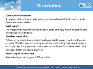 Description
Current status overview
A range of different views give you a quick overview of all tasks and projects
that is always up to date .
Excel export
The integrated Excel interface provides a quick and easy way of exporting data
from Lotus Notes to Excel.
Fast data acquisition
ToDos can be created, categorised and assigned to projects and employees in
seconds. Whether you are visiting a customer and noting their requirements
or simply organising your own work: you can easily perform these tasks using
the Lotus Notes Client or a Browser.
Processing of ToDos in lists
Save time by processing your ToDos in lists.
Cobalt Software GmbH | Französische Str. 12 | 10117 Berlin | Internet: www.cobalt.de
 