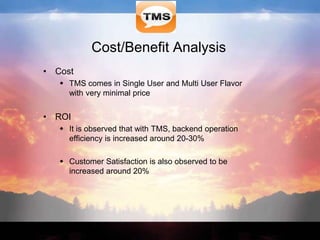 Cost/Benefit Analysis
• Cost
 TMS comes in Single User and Multi User Flavor
with very minimal price
• ROI
 It is observed that with TMS, backend operation
efficiency is increased around 20-30%
 Customer Satisfaction is also observed to be
increased around 20%
 