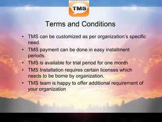 Terms and Conditions
• TMS can be customized as per organization’s specific
need.
• TMS payment can be done in easy installment
periods.
• TMS is available for trial period for one month
• TMS Installation requires certain licenses which
needs to be borne by organization.
• TMS team is happy to offer additional requirement of
your organization
 
