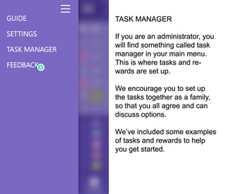 TASK MANAGER
If you are an administrator, you
will find something called task
manager in your main menu.
This is where tasks and re-
wards are set up.
We encourage you to set up
the tasks together as a family,
so that you all agree and can
discuss options.
We’ve included some examples
of tasks and rewards to help
you get started.
 