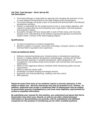 Job Title: Task Manager - Silver Spring MD
Job Description:

   •   The Project Manager is responsible for planning and managing the execution of one
       or more software enhancements to the VistA Imaging suite of productions.
   •   The Project Manager will guide a team of functional and technical staff in full lifecycle
       development activities.
   •   Position is responsible for the overall success of one or more project objective, with
       respect to project planning and scheduling, team organization, technical guidance,
       and production release.
   •   Successful manager will have strong skills in each of these areas, and must also
       develop a firm understanding of the software engineering approach and technical
       subject matter / domain of the VistA Imaging program.

Qualifications:

   •   10 years of experience in project management.
   •   Bachelor's degree in business, information technology, computer science, or related
       technical field or equivalent work experience.

Preferred Additional Skills:

   •   Software engineering background, including hands on development experience.
   •   Fluency in multiple software development methodologies, including the VA SDLC.
   •   Demonstrated expertise in schedule development, staff management, risk
       management, and written/verbal communication with internal team and customer
       stakeholders.
   •   Ability to drive aggressive delivery schedules while maintaining quality and cost
       requirements.
   •   Ability to lead and mentor staff.
   •   Knowledge of medical imaging technologies desired.
   •   Experience with financial planning, modeling, and cost control.
   •   PMP preferred.




Please be aware that many of our positions require a security clearance, or the
ability to obtain one. Security clearances may only be granted to U.S. citizens. In
addition, applicants who accept a conditional offer of employment may be subject
to government security investigation(s) and must meet eligibility requirements for
access to classified information.

By submitting your résumé for this position, you understand and agree that Harris
Corporation may share your résumé, as well as any other related personal
information or documentation you provide, with its subsidiaries and affiliated
companies for the purpose of considering you for other available positions.
 