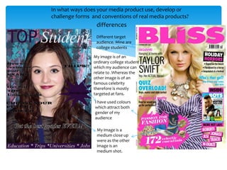 In what ways does your media product use, develop or
challenge forms and conventions of real media products?
                  differences
                  Different target
                  audience. Mine are
                  college students

                My image is of an
                ordinary college student
                which my audience can
                relate to .Whereas the
                other image is of an
                famous celebrity
                therefore is mostly
                targeted at fans.
                 I have used colours
                 which attract both
                 gender of my
                 audience

                  My image is a
                  medium close up
                  were as the other
                  image is an
                  medium shot.
 