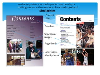 In what ways does your media product use, develop or
challenge forms and conventions of real media products?
                   Similarities
                         Content
                         title


                        Date line


                       Selection of
                       images

                        Page details


                        Information
                        about photos
 