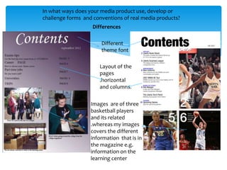 In what ways does your media product use, develop or
challenge forms and conventions of real media products?
                    Differences

                       Different
                       theme font

                      Layout of the
                      pages
                      .horizontal
                      and columns.


                   Images are of three
                   basketball players
                   and its related
                   .whereas my images
                   covers the different
                   information that is in
                   the magazine e.g.
                   information on the
                   learning center
 