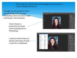 What have you learnt about technologies from process of
              constructing this product?

Through out this product I have
several things such as using
Photoshop .Here are one in many
techniques I have learned:


      I have chosen a
      picture for my front
      cover and placed it in
      Photoshop .


      I went on theme fonts to
      decide what type of style
      I want for a masthead.
 