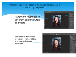 What have you learnt about technologies from process of
              constructing this product?



      I wrote my masthead in
      different colours-purple
      and white .




      Knowing how to write on
      my picture I started adding
      on the cover lines and
      more text.
 