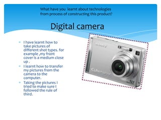 What have you learnt about technologies
          from process of constructing this product?


                Digital camera
I have learnt how to
take pictures of
different shot types. for
example ,my front
cover is a medium close
up .
I learnt how to transfer
my pictures from the
camera to the
computer.
Taking the pictures I
tried to make sure I
followed the rule of
third.
 