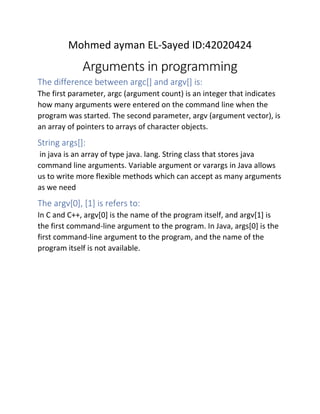 Mohmed ayman EL-Sayed ID:42020424
Arguments in programming
The difference between argc[] and argv[] is:
The first parameter, argc (argument count) is an integer that indicates
how many arguments were entered on the command line when the
program was started. The second parameter, argv (argument vector), is
an array of pointers to arrays of character objects.
String args[]:
in java is an array of type java. lang. String class that stores java
command line arguments. Variable argument or varargs in Java allows
us to write more flexible methods which can accept as many arguments
as we need
The argv[0], [1] is refers to:
In C and C++, argv[0] is the name of the program itself, and argv[1] is
the first command-line argument to the program. In Java, args[0] is the
first command-line argument to the program, and the name of the
program itself is not available.
 