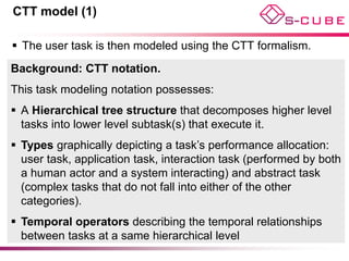 CTT model (1)

 The user task is then modeled using the CTT formalism.
Background: CTT notation.
This task modeling notation possesses:
 A Hierarchical tree structure that decomposes higher level
  tasks into lower level subtask(s) that execute it.
 Types graphically depicting a task’s performance allocation:
  user task, application task, interaction task (performed by both
  a human actor and a system interacting) and abstract task
  (complex tasks that do not fall into either of the other
  categories).
 Temporal operators describing the temporal relationships
  between tasks at a same hierarchical level
 