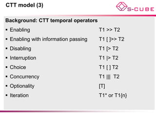 CTT model (3)

Background: CTT temporal operators
 Enabling                            T1 >> T2
 Enabling with information passing   T1 [ ]>> T2
 Disabling                           T1 [> T2
 Interruption                        T1 |> T2
 Choice                              T1 [ ] T2
 Concurrency                         T1 ||| T2
 Optionality                         [T]
 Iteration                           T1* or T1{n}
 