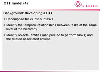CTT model (4)

Background: developing a CTT
 Decompose tasks into subtasks
 Identify the temporal relationships between tasks at the same
  level of the hierarchy
 Identify objects (entities manipulated to perform tasks) and
  the related associated actions
 