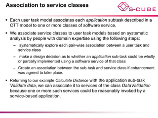 Association to service classes

 Each user task model associates each application subtask described in a
  CTT model to one or more classes of software service.
 We associate service classes to user task models based on systematic
  analysis by people with domain expertise using the following steps:
    – systematically explore each pair-wise association between a user task and
      service class
    – make a design decision as to whether an application sub-task could be wholly
      or partially implemented using a software service of that class
    – Create an association between the sub-task and service class if enhancement
      was agreed to take place.
 Returning to our example Calculate Distance with the application sub-task
  Validate data, we can associate it to services of the class DataValidation
  because one or more such services could be reasonably invoked by a
  service-based application.
 