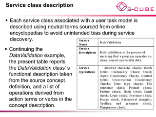 Service class description

 Each service class associated with a user task model is
  described using neutral terms sourced from online
  encyclopedias to avoid unintended bias during service
  discovery.
 Continuing the
  DataValidation example,
  the present table reports
  the DataValidation class’ s
  functional description taken
  from the source concept
  definition, and a list of
  operations derived from
  action terms or verbs in the
  concept description.
 