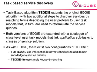 Task based service discovery

 Task-Based algorithm TEDDiE extends the original EDDiE
  algorithm with two additional steps to discover services by
  matching terms describing the user problem to user task
  models that, in turn, are used to reformulate the service
  queries.
 Both versions of EDDiE are extended with a catalogue of
  class-level user task models that link application sub-tasks to
  classes of service solution.
 As with EDDiE, there exist two configurations of TEDDiE:
   – Full TEDDiE use information retrieval techniques to add domain
     knowledge to service queries
   – TEDDiE-lite use simple keyword-matching
 