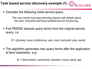 Task based service discovery example (1)

  Consider the following initial service query:
        The user sends a journey planning request with details about
         the start, end point and travel preferences for his journey.


  Full-TEDDiE extracts query terms from the original service
   query, i.e.

       Q’ = [journey, travel, preference, user, start, end point, plan, send],


  The algorithm generates new query terms after the application
   of term expansion, e.g.:

            Q’’ = [termination, commence, direction, move, place, go].
 