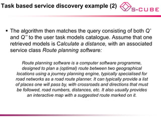 Task based service discovery example (2)



  The algorithm then matches the query consisting of both Q’
   and Q’’ to the user task models catalogue. Assume that one
   retrieved models is Calculate a distance, with an associated
   service class Route planning software:

         Route planning software is a computer software programme,
         designed to plan a (optimal) route between two geographical
      locations using a journey planning engine, typically specialised for
     road networks as a road route planner. It can typically provide a list
     of places one will pass by, with crossroads and directions that must
      be followed, road numbers, distances, etc. It also usually provides
            an interactive map with a suggested route marked on it.
 