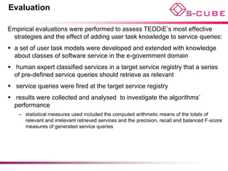 Evaluation

Empirical evaluations were performed to assess TEDDiE’s most effective
 strategies and the effect of adding user task knowledge to service queries:
 a set of user task models were developed and extended with knowledge
  about classes of software service in the e-government domain
 human expert classified services in a target service registry that a series
  of pre-defined service queries should retrieve as relevant
 service queries were fired at the target service registry
 results were collected and analysed to investigate the algorithms’
  performance
    – statistical measures used included the computed arithmetic means of the totals of
      relevant and irrelevant retrieved services and the precision, recall and balanced F-score
      measures of generated service queries
 