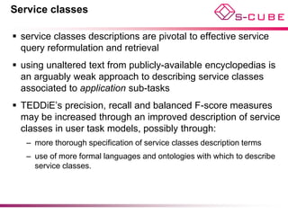 Service classes

 service classes descriptions are pivotal to effective service
  query reformulation and retrieval
 using unaltered text from publicly-available encyclopedias is
  an arguably weak approach to describing service classes
  associated to application sub-tasks
 TEDDiE’s precision, recall and balanced F-score measures
  may be increased through an improved description of service
  classes in user task models, possibly through:
   – more thorough specification of service classes description terms
   – use of more formal languages and ontologies with which to describe
     service classes.
 