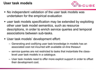 User task models

 No independent validation of the user task models was
  undertaken for the empirical evaluation
 user task models specification may be extended by exploiting
  other user task model semantics, such as resource
  descriptions, in order to enrich service queries and temporal
  associations between sub-tasks.
 User task models’ development effort:
   – Generating and codifying user task knowledge in models has an
     associated cost not incurred with available on-line thesauri
   – service queries are not restricted to tasks that instantiate the class-
     level user task models in a catalogue.
   – User task models need to offer more explicit support in order to offset
     their development cost.
 