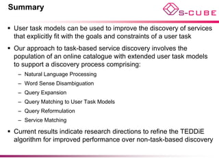 Summary

 User task models can be used to improve the discovery of services
  that explicitly fit with the goals and constraints of a user task
 Our approach to task-based service discovery involves the
  population of an online catalogue with extended user task models
  to support a discovery process comprising:
   – Natural Language Processing
   – Word Sense Disambiguation
   – Query Expansion
   – Query Matching to User Task Models
   – Query Reformulation
   – Service Matching

 Current results indicate research directions to refine the TEDDiE
  algorithm for improved performance over non-task-based discovery
 