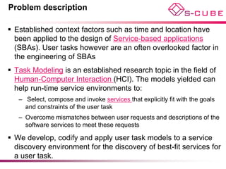 Problem description

 Established context factors such as time and location have
  been applied to the design of Service-based applications
  (SBAs). User tasks however are an often overlooked factor in
  the engineering of SBAs
 Task Modeling is an established research topic in the field of
  Human-Computer Interaction (HCI). The models yielded can
  help run-time service environments to:
   – Select, compose and invoke services that explicitly fit with the goals
     and constraints of the user task
   – Overcome mismatches between user requests and descriptions of the
     software services to meet these requests

 We develop, codify and apply user task models to a service
  discovery environment for the discovery of best-fit services for
  a user task.
 