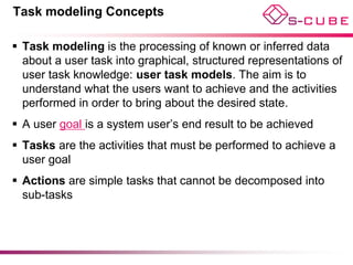 Task modeling Concepts

 Task modeling is the processing of known or inferred data
  about a user task into graphical, structured representations of
  user task knowledge: user task models. The aim is to
  understand what the users want to achieve and the activities
  performed in order to bring about the desired state.
 A user goal is a system user’s end result to be achieved
 Tasks are the activities that must be performed to achieve a
  user goal
 Actions are simple tasks that cannot be decomposed into
  sub-tasks
 