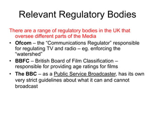 Relevant Regulatory Bodies
There are a range of regulatory bodies in the UK that
oversee different parts of the Media
• Ofcom – the “Communications Regulator” responsible
for regulating TV and radio – eg. enforcing the
“watershed”
• BBFC – British Board of Film Classification –
responsible for providing age ratings for films
• The BBC – as a Public Service Broadcaster, has its own
very strict guidelines about what it can and cannot
broadcast

 
