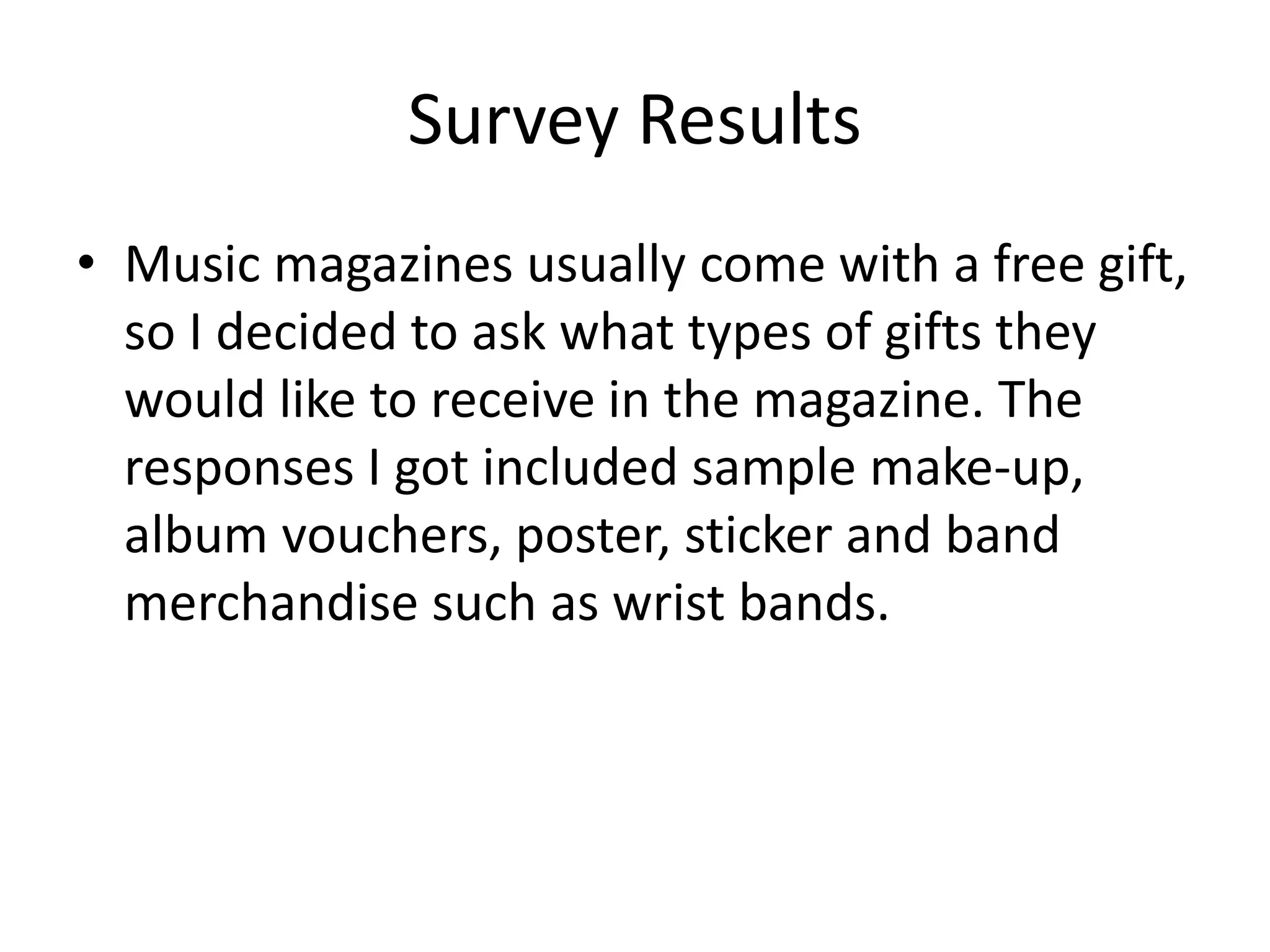 Survey Results 
• Music magazines usually come with a free gift, 
so I decided to ask what types of gifts they 
would like to receive in the magazine. The 
responses I got included sample make-up, 
album vouchers, poster, sticker and band 
merchandise such as wrist bands. 
 