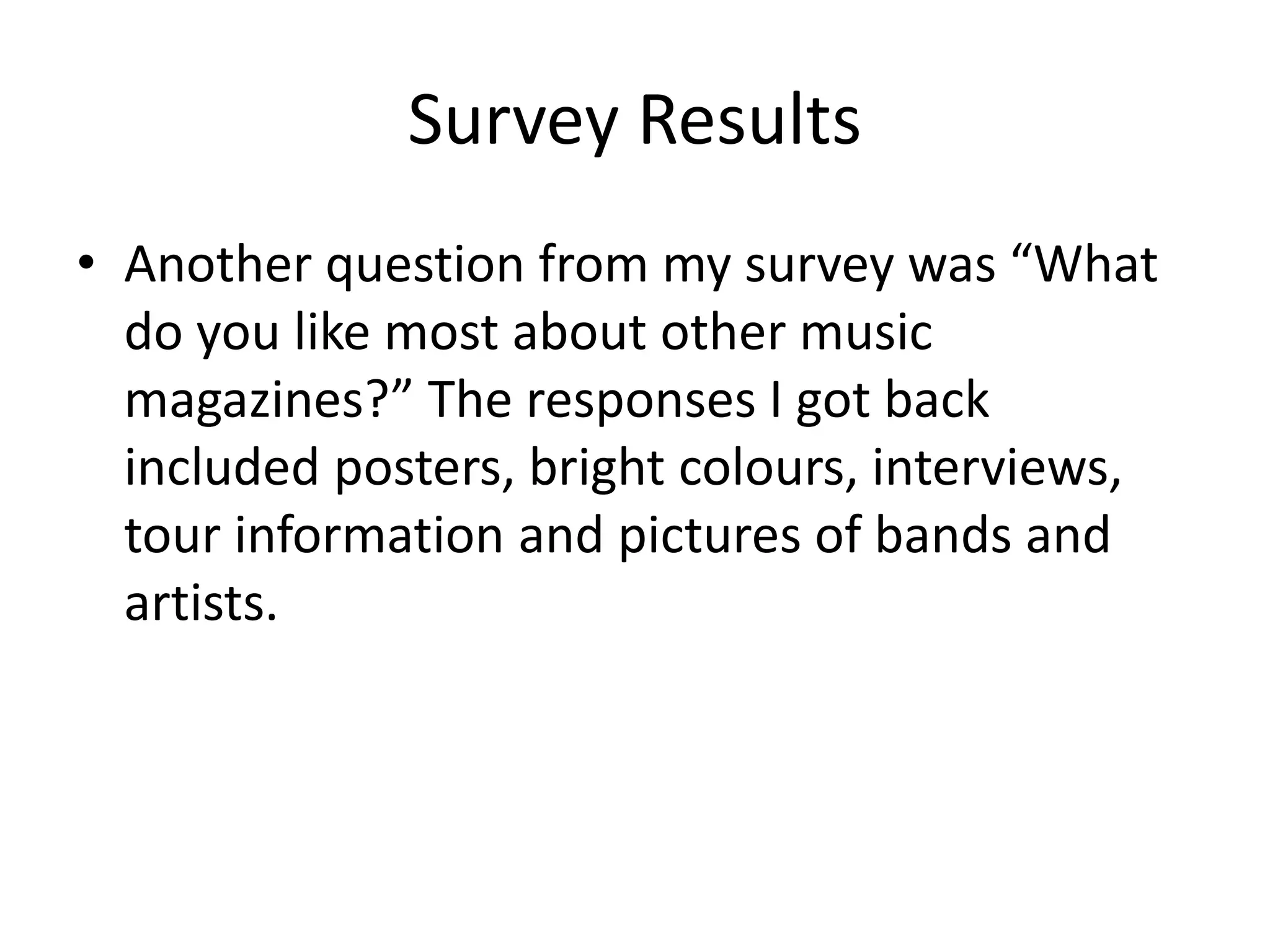 Survey Results 
• Another question from my survey was “What 
do you like most about other music 
magazines?” The responses I got back 
included posters, bright colours, interviews, 
tour information and pictures of bands and 
artists. 
 