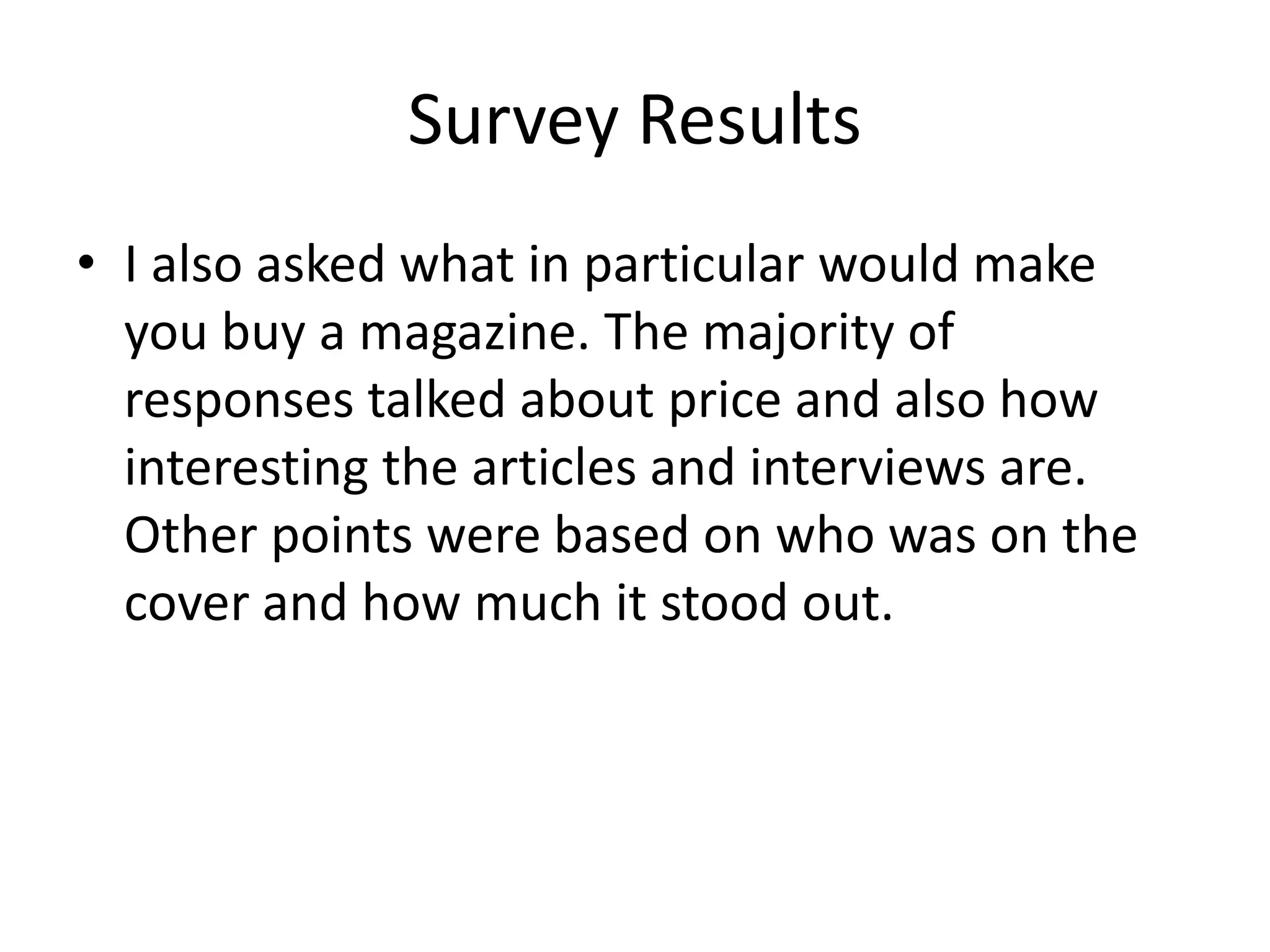 Survey Results 
• I also asked what in particular would make 
you buy a magazine. The majority of 
responses talked about price and also how 
interesting the articles and interviews are. 
Other points were based on who was on the 
cover and how much it stood out. 
 