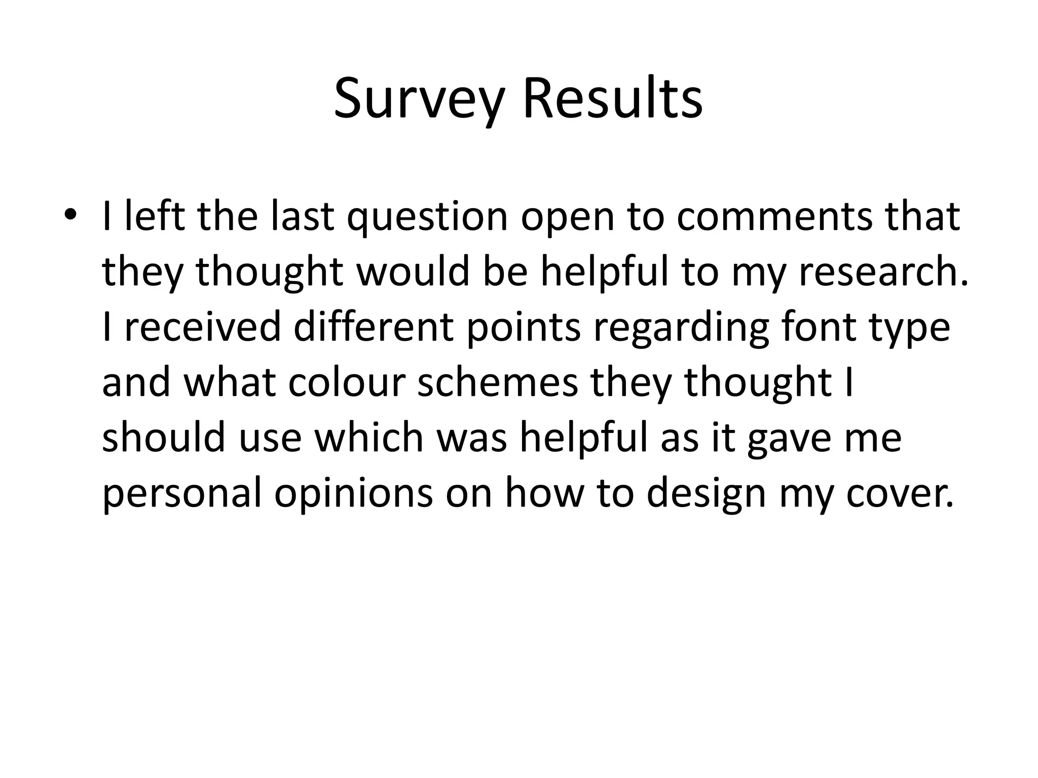 Survey Results 
• I left the last question open to comments that 
they thought would be helpful to my research. 
I received different points regarding font type 
and what colour schemes they thought I 
should use which was helpful as it gave me 
personal opinions on how to design my cover. 
 