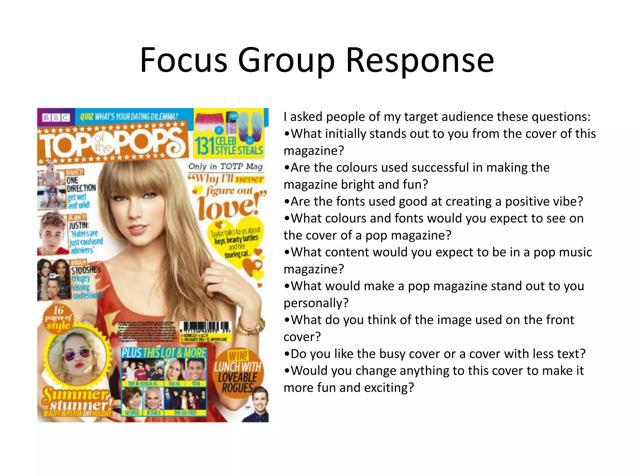 Focus Group Response 
I asked people of my target audience these questions: 
•What initially stands out to you from the cover of this 
magazine? 
•Are the colours used successful in making the 
magazine bright and fun? 
•Are the fonts used good at creating a positive vibe? 
•What colours and fonts would you expect to see on 
the cover of a pop magazine? 
•What content would you expect to be in a pop music 
magazine? 
•What would make a pop magazine stand out to you 
personally? 
•What do you think of the image used on the front 
cover? 
•Do you like the busy cover or a cover with less text? 
•Would you change anything to this cover to make it 
more fun and exciting? 
 