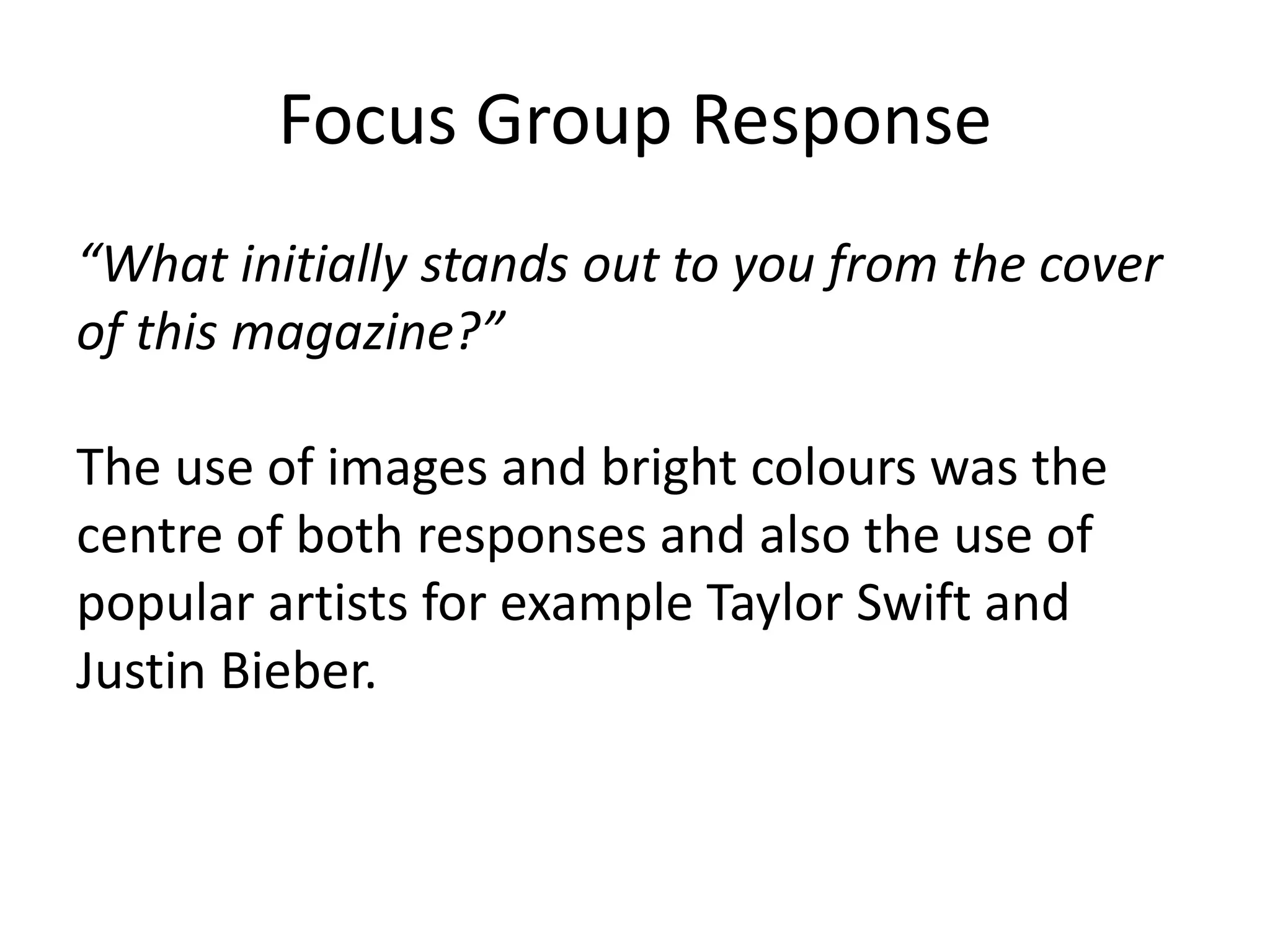 Focus Group Response 
“What initially stands out to you from the cover 
of this magazine?” 
The use of images and bright colours was the 
centre of both responses and also the use of 
popular artists for example Taylor Swift and 
Justin Bieber. 
 