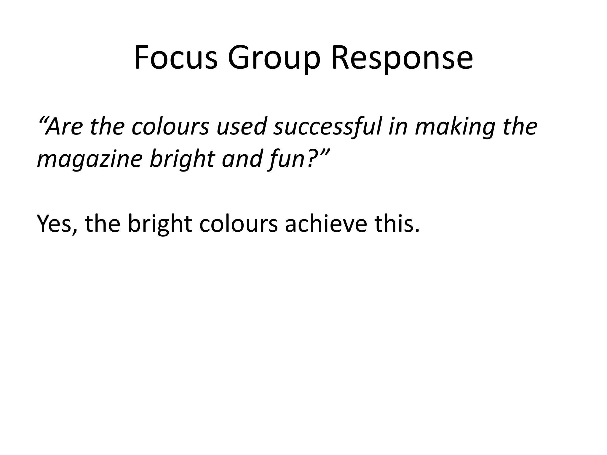 Focus Group Response 
“Are the colours used successful in making the 
magazine bright and fun?” 
Yes, the bright colours achieve this. 
 
