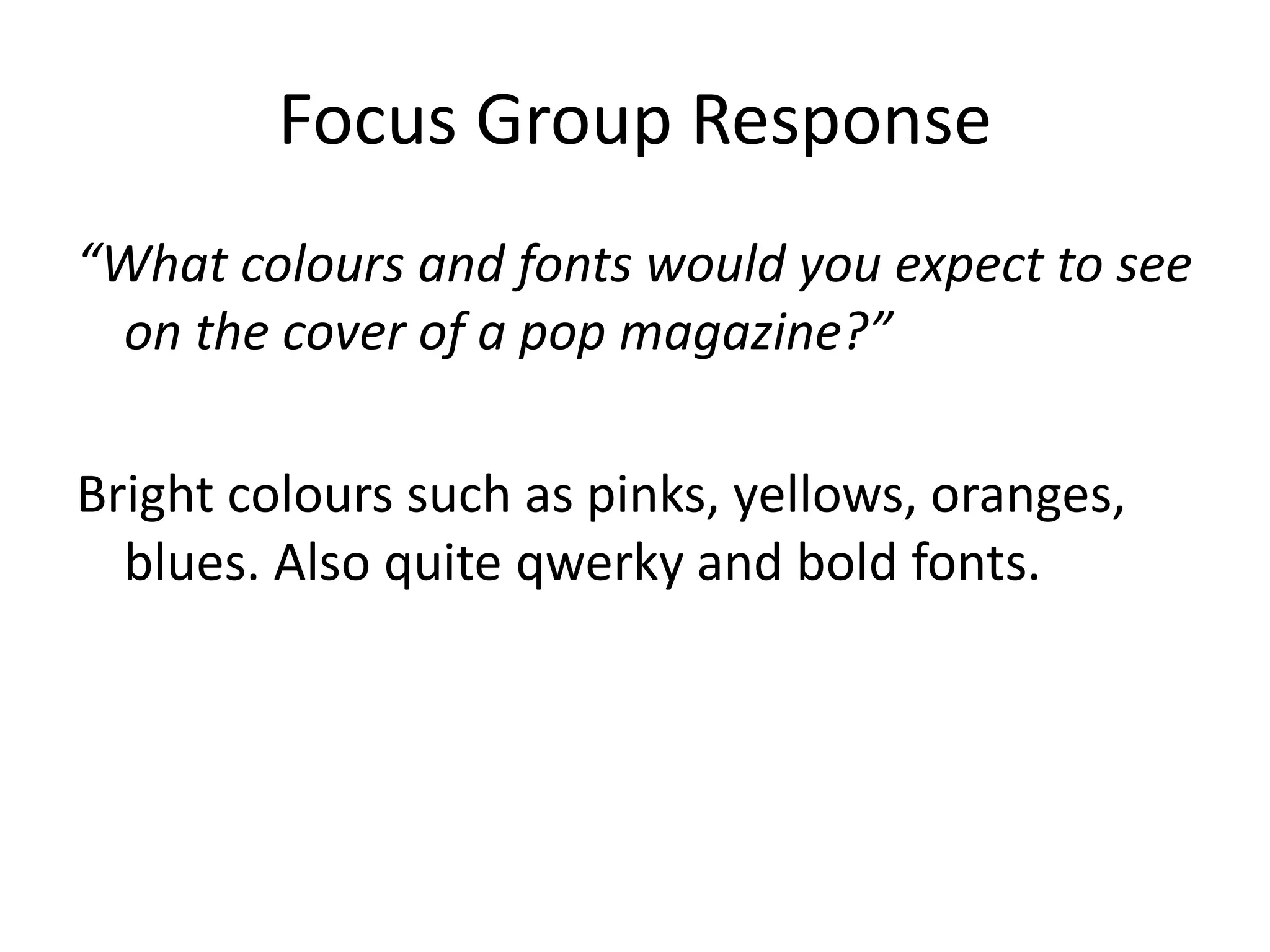 Focus Group Response 
“What colours and fonts would you expect to see 
on the cover of a pop magazine?” 
Bright colours such as pinks, yellows, oranges, 
blues. Also quite qwerky and bold fonts. 
 