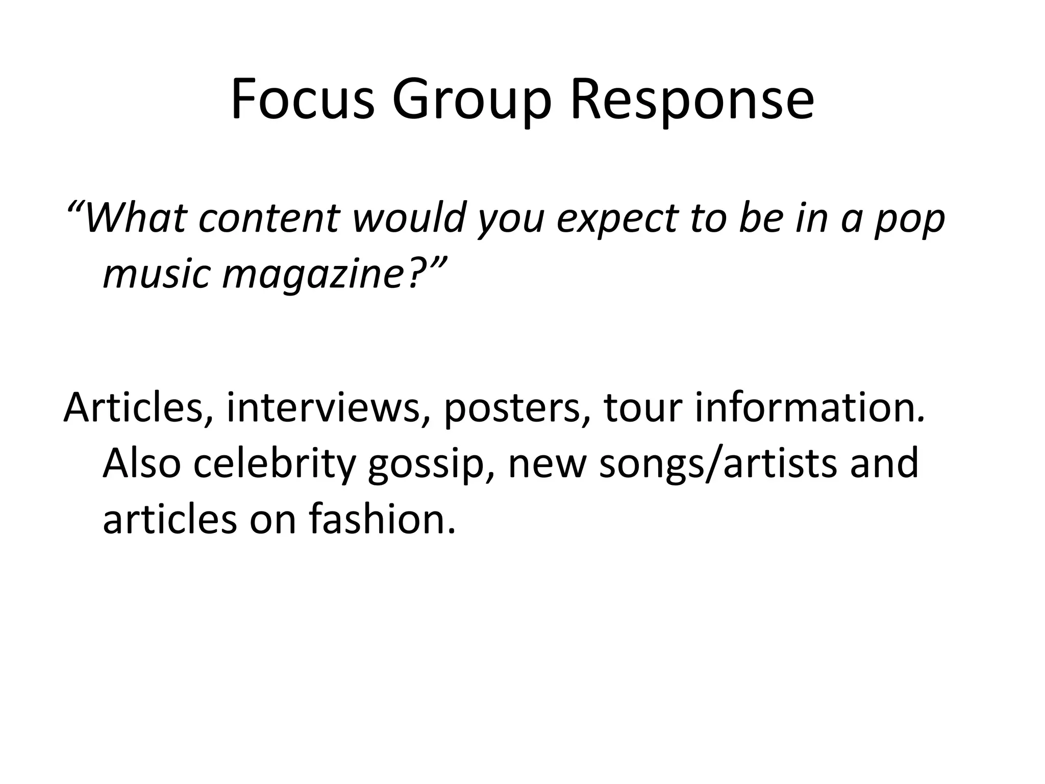 Focus Group Response 
“What content would you expect to be in a pop 
music magazine?” 
Articles, interviews, posters, tour information. 
Also celebrity gossip, new songs/artists and 
articles on fashion. 
 