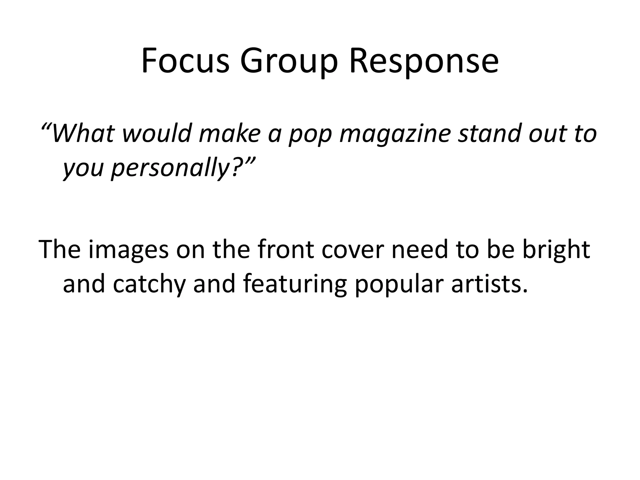 Focus Group Response 
“What would make a pop magazine stand out to 
you personally?” 
The images on the front cover need to be bright 
and catchy and featuring popular artists. 
 
