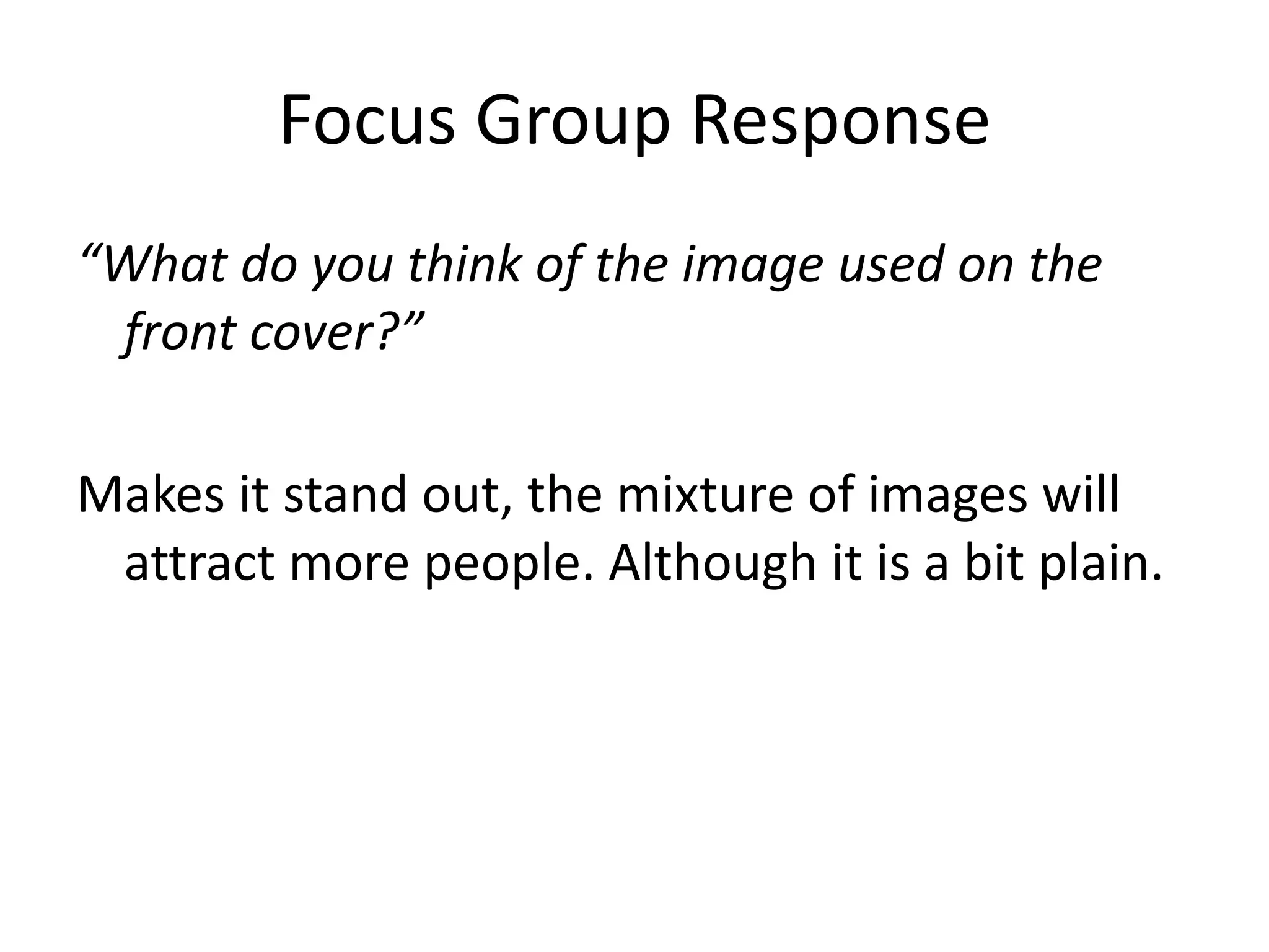 Focus Group Response 
“What do you think of the image used on the 
front cover?” 
Makes it stand out, the mixture of images will 
attract more people. Although it is a bit plain. 
 