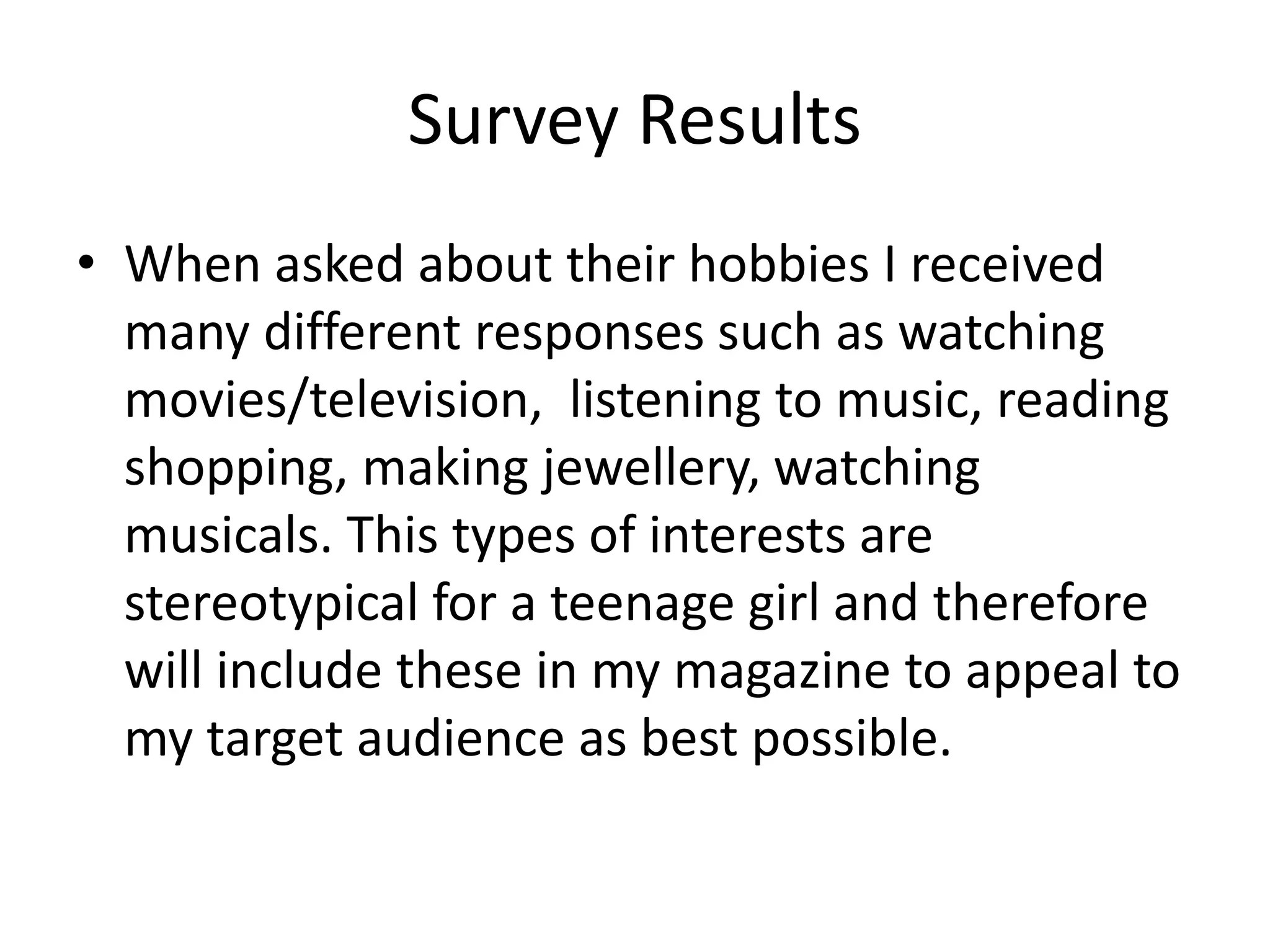 Survey Results 
• When asked about their hobbies I received 
many different responses such as watching 
movies/television, listening to music, reading 
shopping, making jewellery, watching 
musicals. This types of interests are 
stereotypical for a teenage girl and therefore 
will include these in my magazine to appeal to 
my target audience as best possible. 
 