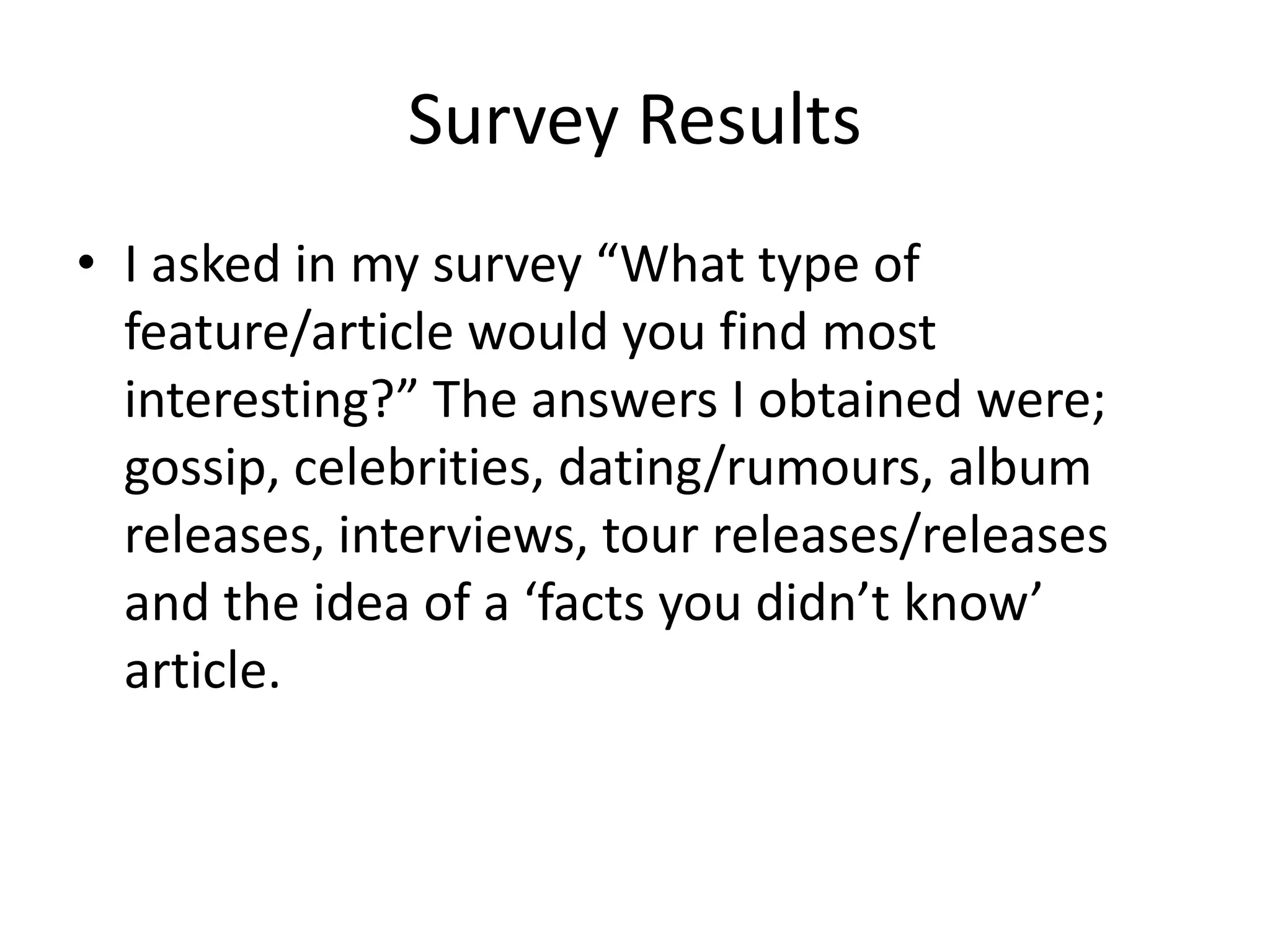 Survey Results 
• I asked in my survey “What type of 
feature/article would you find most 
interesting?” The answers I obtained were; 
gossip, celebrities, dating/rumours, album 
releases, interviews, tour releases/releases 
and the idea of a ‘facts you didn’t know’ 
article. 
 