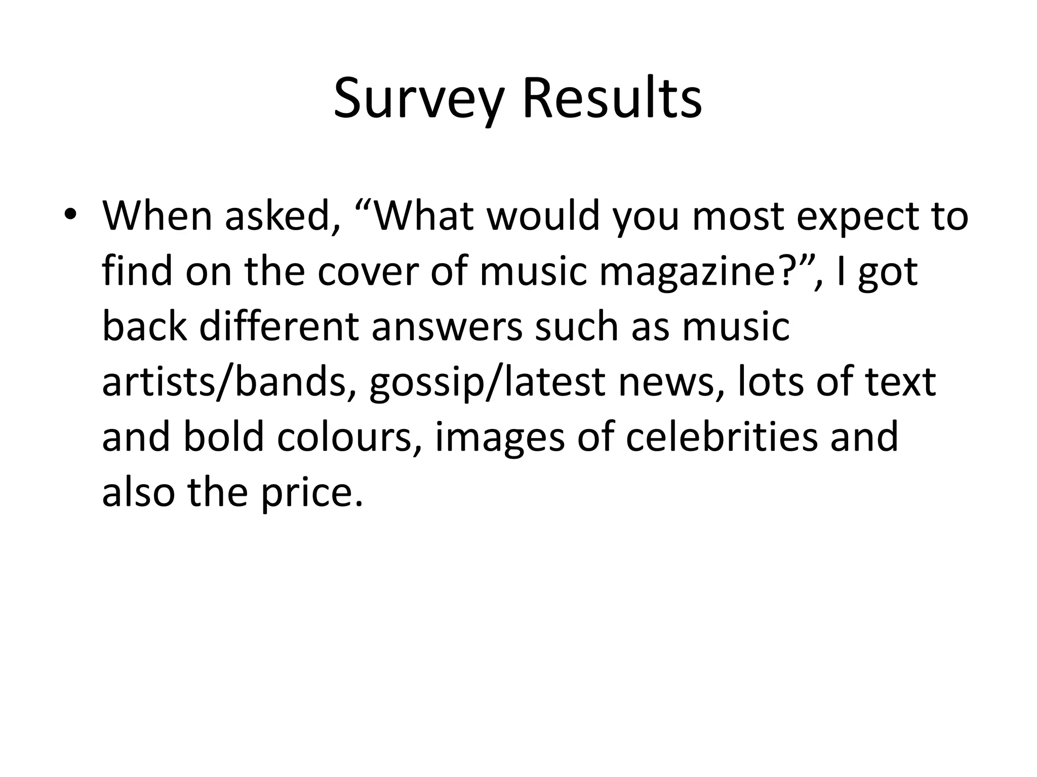 Survey Results 
• When asked, “What would you most expect to 
find on the cover of music magazine?”, I got 
back different answers such as music 
artists/bands, gossip/latest news, lots of text 
and bold colours, images of celebrities and 
also the price. 
 