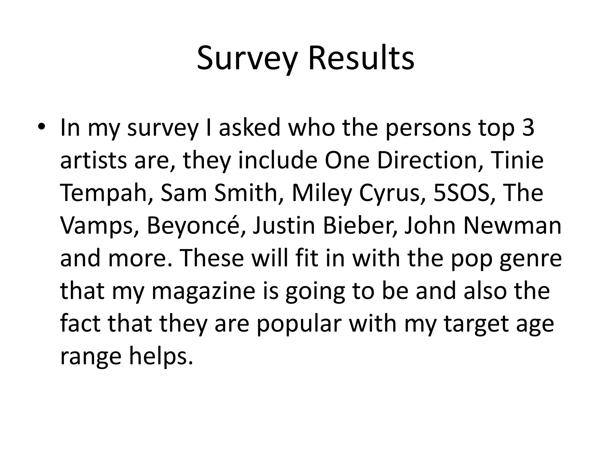 Survey Results 
• In my survey I asked who the persons top 3 
artists are, they include One Direction, Tinie 
Tempah, Sam Smith, Miley Cyrus, 5SOS, The 
Vamps, Beyoncé, Justin Bieber, John Newman 
and more. These will fit in with the pop genre 
that my magazine is going to be and also the 
fact that they are popular with my target age 
range helps. 
 
