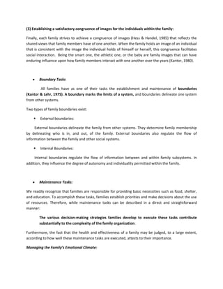 (3) Establishing a satisfactory congruence of images for the individuals within the family:
Finally, each family strives to achieve a congruence of images (Hess & Handel, 1985) that reflects the
shared views that family members have of one another. When the family holds an image of an individual
that is consistent with the image the individual holds of himself or herself, this congruence facilitates
social interaction. Being the smart one, the athletic one, or the baby are family images that can have
enduring influence upon how family members interact with one another over the years (Kantor, 1980).

Boundary Tasks
All families have as one of their tasks the establishment and maintenance of boundaries
(Kantor & Lehr, 1975). A boundary marks the limits of a system, and boundaries delineate one system
from other systems.
Two types of family boundaries exist:


External boundaries:

External boundaries delineate the family from other systems. They determine family membership
by delineating who is in, and out, of the family. External boundaries also regulate the flow of
information between the family and other social systems.


Internal Boundaries:

Internal boundaries regulate the flow of information between and within family subsystems. In
addition, they influence the degree of autonomy and individuality permitted within the family.

Maintenance Tasks:
We readily recognize that families are responsible for providing basic necessities such as food, shelter,
and education. To accomplish these tasks, families establish priorities and make decisions about the use
of resources. Therefore, while maintenance tasks can be described in a direct and straightforward
manner:
The various decision-making strategies families develop to execute these tasks contribute
substantially to the complexity of the family organization.
Furthermore, the fact that the health and effectiveness of a family may be judged, to a large extent,
according to how well these maintenance tasks are executed, attests to their importance.
Managing the Family’s Emotional Climate:

 