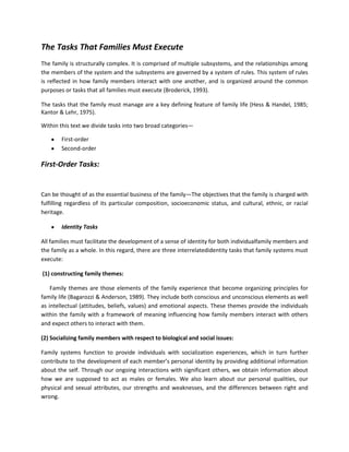 The Tasks That Families Must Execute
The family is structurally complex. It is comprised of multiple subsystems, and the relationships among
the members of the system and the subsystems are governed by a system of rules. This system of rules
is reflected in how family members interact with one another, and is organized around the common
purposes or tasks that all families must execute (Broderick, 1993).
The tasks that the family must manage are a key defining feature of family life (Hess & Handel, 1985;
Kantor & Lehr, 1975).
Within this text we divide tasks into two broad categories—
First-order
Second-order

First-Order Tasks:

Can be thought of as the essential business of the family—The objectives that the family is charged with
fulfilling regardless of its particular composition, socioeconomic status, and cultural, ethnic, or racial
heritage.
Identity Tasks
All families must facilitate the development of a sense of identity for both individualfamily members and
the family as a whole. In this regard, there are three interrelatedidentity tasks that family systems must
execute:
(1) constructing family themes:
Family themes are those elements of the family experience that become organizing principles for
family life (Bagarozzi & Anderson, 1989). They include both conscious and unconscious elements as well
as intellectual (attitudes, beliefs, values) and emotional aspects. These themes provide the individuals
within the family with a framework of meaning influencing how family members interact with others
and expect others to interact with them.
(2) Socializing family members with respect to biological and social issues:
Family systems function to provide individuals with socialization experiences, which in turn further
contribute to the development of each member’s personal identity by providing additional information
about the self. Through our ongoing interactions with significant others, we obtain information about
how we are supposed to act as males or females. We also learn about our personal qualities, our
physical and sexual attributes, our strengths and weaknesses, and the differences between right and
wrong.

 