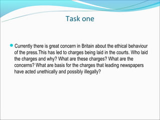 Task one


Currently there is great concern in Britain about the ethical behaviour
  of the press.This has led to charges being laid in the courts. Who laid
  the charges and why? What are these charges? What are the
  concerns? What are basis for the charges that leading newspapers
  have acted unethically and possibly illegally?
 