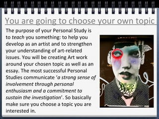 You are going to choose your own topic
The purpose of your Personal Study is
to teach you something: to help you
develop as an artist and to strengthen
your understanding of art-related
issues. You will be creating Art work
around your chosen topic as well as an
essay. The most successful Personal
Studies communicate ‘a strong sense of
involvement through personal
enthusiasm and a commitment to
sustain the investigation’. So basically
make sure you choose a topic you are
interested in.
 