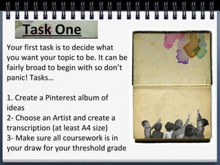 Your first task is to decide what
you want your topic to be. It can be
fairly broad to begin with so don’t
panic! Tasks…
1. Create a Pinterest album of
ideas
2- Choose an Artist and create a
transcription (at least A4 size)
3- Make sure all coursework is in
your draw for your threshold grade
Task One
 