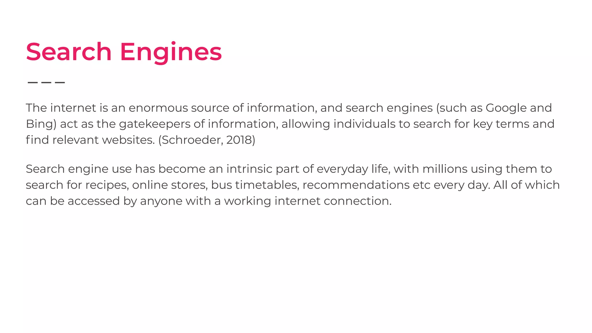 Search Engines
The internet is an enormous source of information, and search engines (such as Google and
Bing) act as the gatekeepers of information, allowing individuals to search for key terms and
ﬁnd relevant websites. (Schroeder, 2018)
Search engine use has become an intrinsic part of everyday life, with millions using them to
search for recipes, online stores, bus timetables, recommendations etc every day. All of which
can be accessed by anyone with a working internet connection.
 